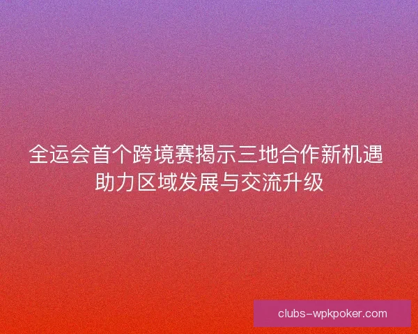 全运会首个跨境赛揭示三地合作新机遇 助力区域发展与交流升级