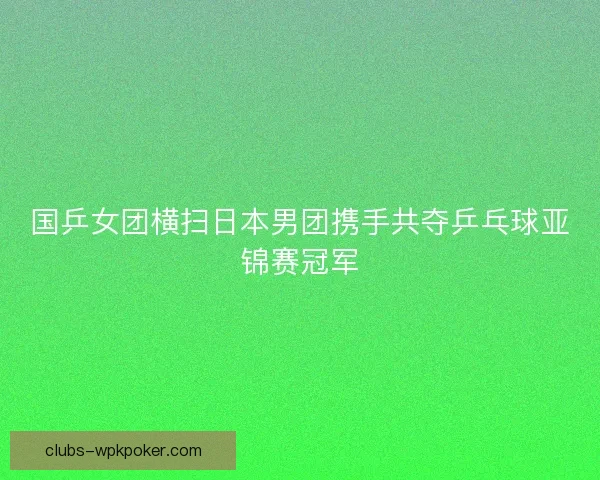 国乒女团横扫日本男团携手共夺乒乓球亚锦赛冠军