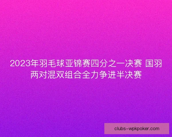 2023年羽毛球亚锦赛四分之一决赛 国羽两对混双组合全力争进半决赛