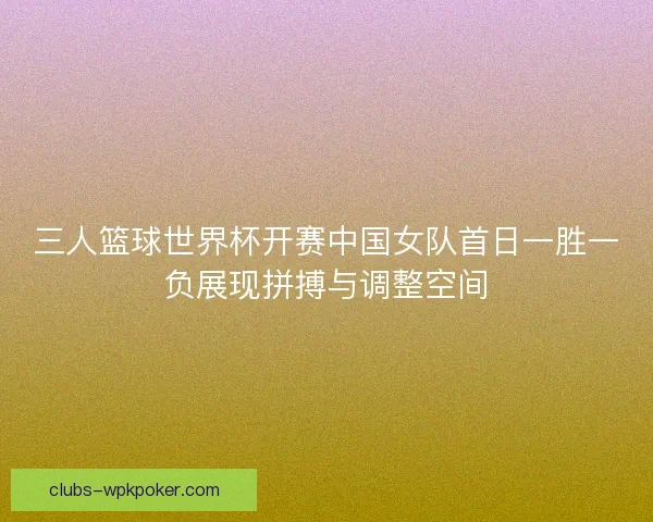 三人篮球世界杯开赛中国女队首日一胜一负展现拼搏与调整空间
