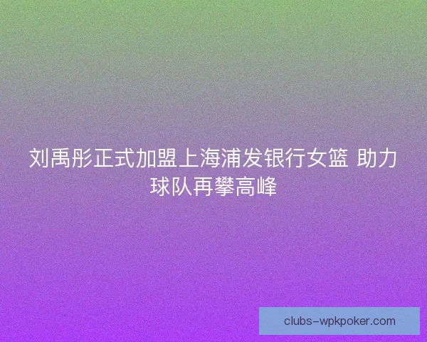 刘禹彤正式加盟上海浦发银行女篮 助力球队再攀高峰